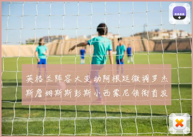 英格兰阵容大变动阿根廷微调罗杰斯詹姆斯斯彭斯小西蒙尼领衔首发阵容