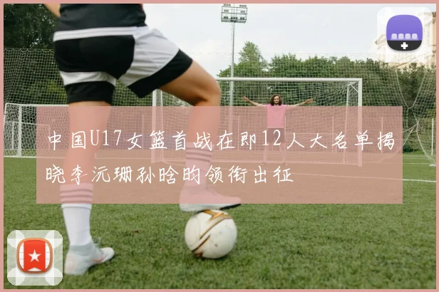 中国U17女篮首战在即12人大名单揭晓李沅珊孙晗昀领衔出征
