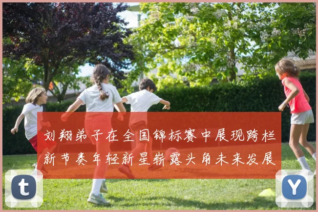 刘翔弟子在全国锦标赛中展现跨栏新节奏年轻新星崭露头角未来发展值得期待