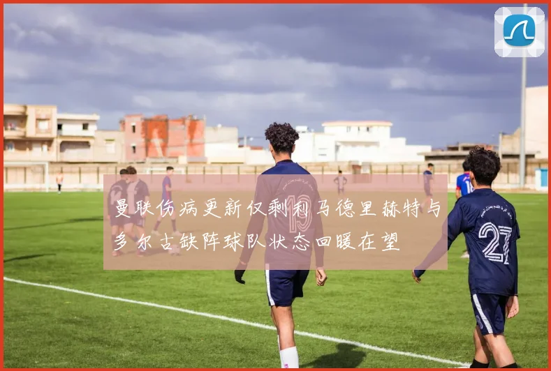 曼联伤病更新仅剩利马德里赫特与多尔古缺阵球队状态回暖在望