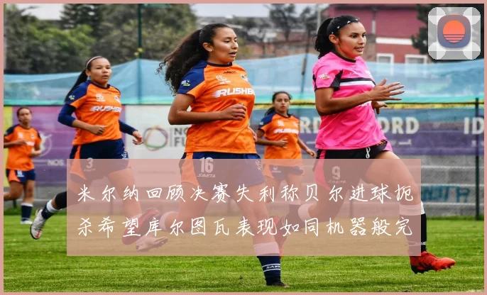 米尔纳回顾决赛失利称贝尔进球扼杀希望库尔图瓦表现如同机器般完美
