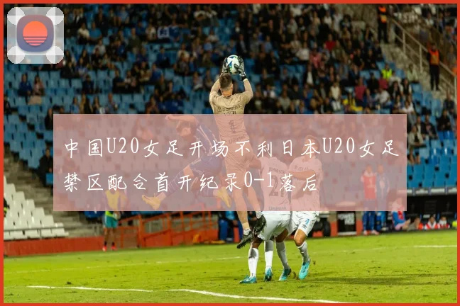 中国U20女足开场不利日本U20女足禁区配合首开纪录0-1落后
