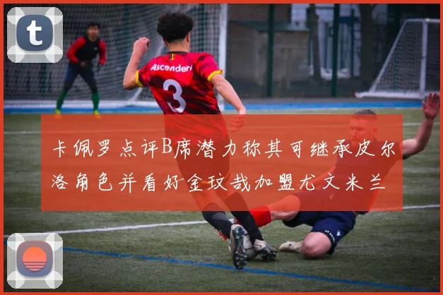 卡佩罗点评B席潜力称其可继承皮尔洛角色并看好金玟哉加盟尤文米兰