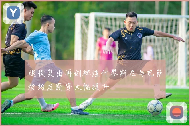 退役复出再创辉煌什琴斯尼与巴萨续约后薪资大幅提升